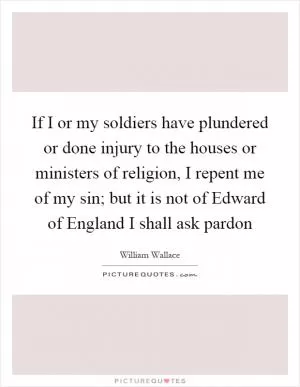 If I or my soldiers have plundered or done injury to the houses or ministers of religion, I repent me of my sin; but it is not of Edward of England I shall ask pardon Picture Quote #1