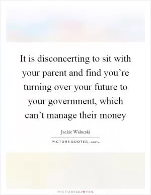 It is disconcerting to sit with your parent and find you’re turning over your future to your government, which can’t manage their money Picture Quote #1