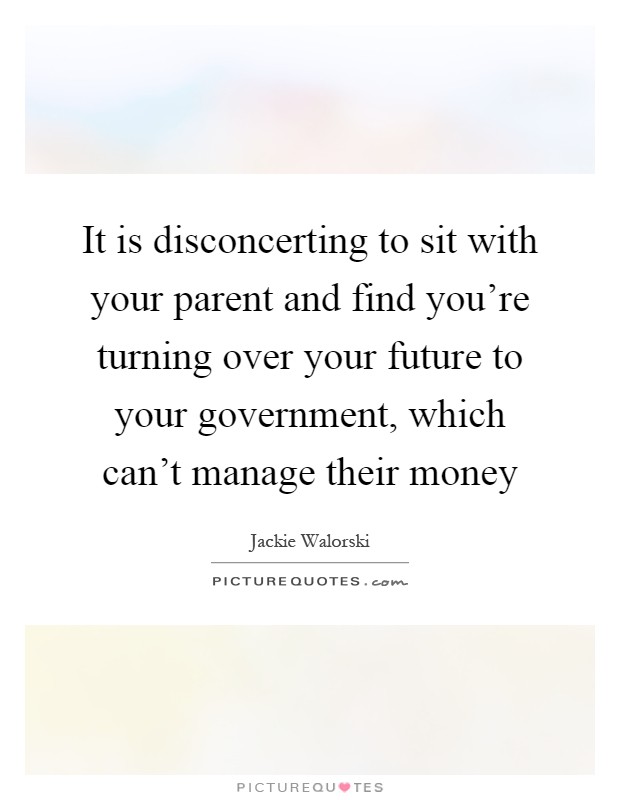 It is disconcerting to sit with your parent and find you're turning over your future to your government, which can't manage their money Picture Quote #1