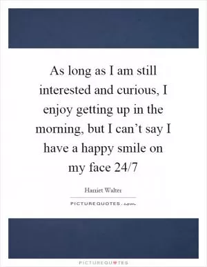 As long as I am still interested and curious, I enjoy getting up in the morning, but I can’t say I have a happy smile on my face 24/7 Picture Quote #1