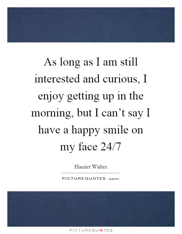 As long as I am still interested and curious, I enjoy getting up in the morning, but I can't say I have a happy smile on my face 24/7 Picture Quote #1