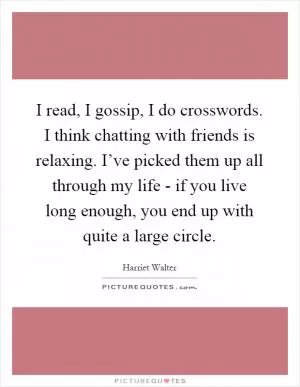 I read, I gossip, I do crosswords. I think chatting with friends is relaxing. I’ve picked them up all through my life - if you live long enough, you end up with quite a large circle Picture Quote #1