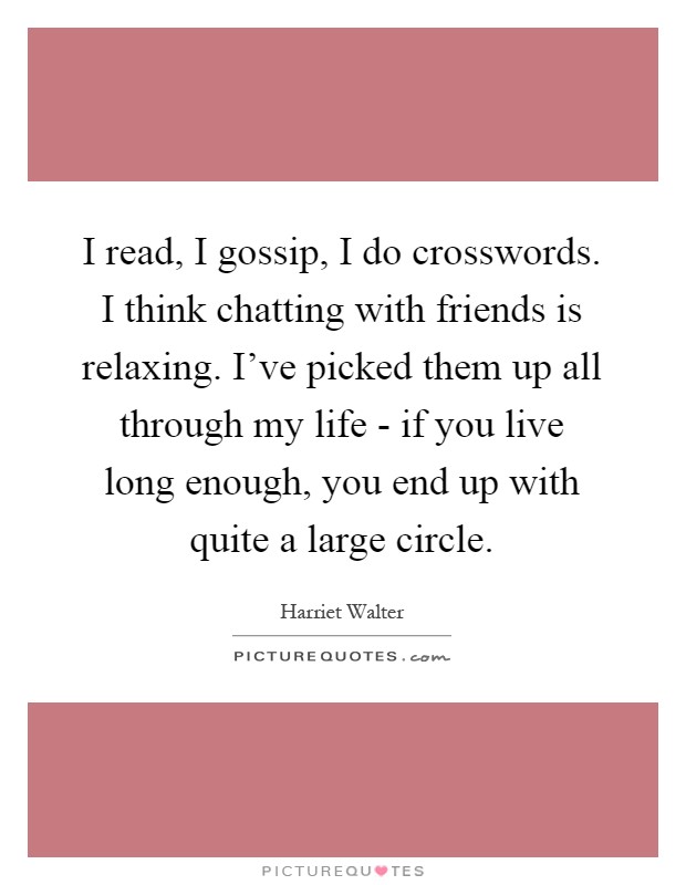I read, I gossip, I do crosswords. I think chatting with friends is relaxing. I've picked them up all through my life - if you live long enough, you end up with quite a large circle Picture Quote #1