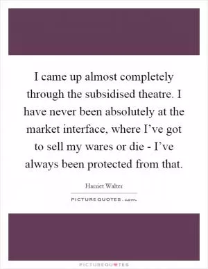 I came up almost completely through the subsidised theatre. I have never been absolutely at the market interface, where I’ve got to sell my wares or die - I’ve always been protected from that Picture Quote #1