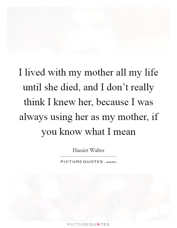 I lived with my mother all my life until she died, and I don't really think I knew her, because I was always using her as my mother, if you know what I mean Picture Quote #1