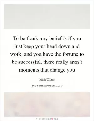 To be frank, my belief is if you just keep your head down and work, and you have the fortune to be successful, there really aren’t moments that change you Picture Quote #1