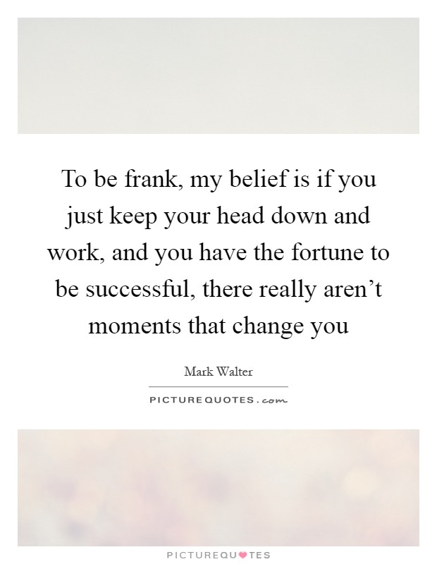 To be frank, my belief is if you just keep your head down and work, and you have the fortune to be successful, there really aren't moments that change you Picture Quote #1