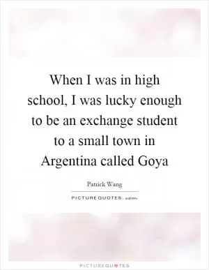 When I was in high school, I was lucky enough to be an exchange student to a small town in Argentina called Goya Picture Quote #1