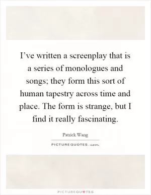 I’ve written a screenplay that is a series of monologues and songs; they form this sort of human tapestry across time and place. The form is strange, but I find it really fascinating Picture Quote #1