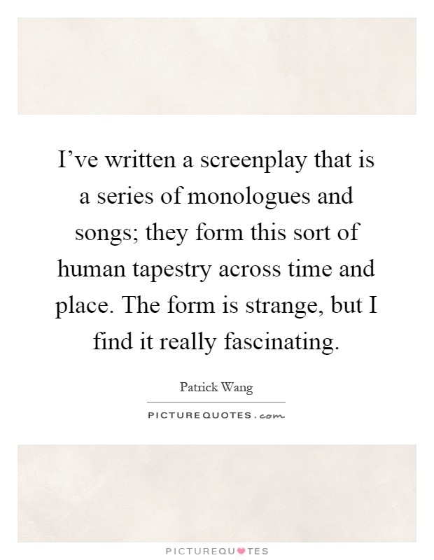 I've written a screenplay that is a series of monologues and songs; they form this sort of human tapestry across time and place. The form is strange, but I find it really fascinating Picture Quote #1