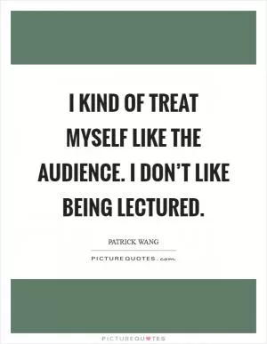 I kind of treat myself like the audience. I don’t like being lectured Picture Quote #1