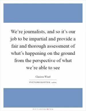 We’re journalists, and so it’s our job to be impartial and provide a fair and thorough assessment of what’s happening on the ground from the perspective of what we’re able to see Picture Quote #1