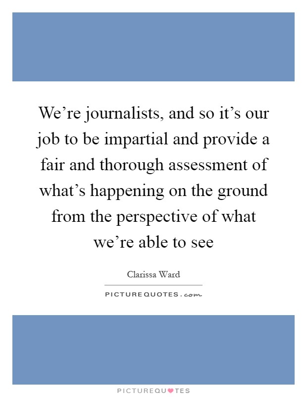 We're journalists, and so it's our job to be impartial and provide a fair and thorough assessment of what's happening on the ground from the perspective of what we're able to see Picture Quote #1