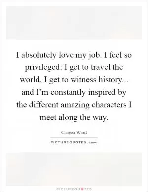 I absolutely love my job. I feel so privileged: I get to travel the world, I get to witness history... and I’m constantly inspired by the different amazing characters I meet along the way Picture Quote #1