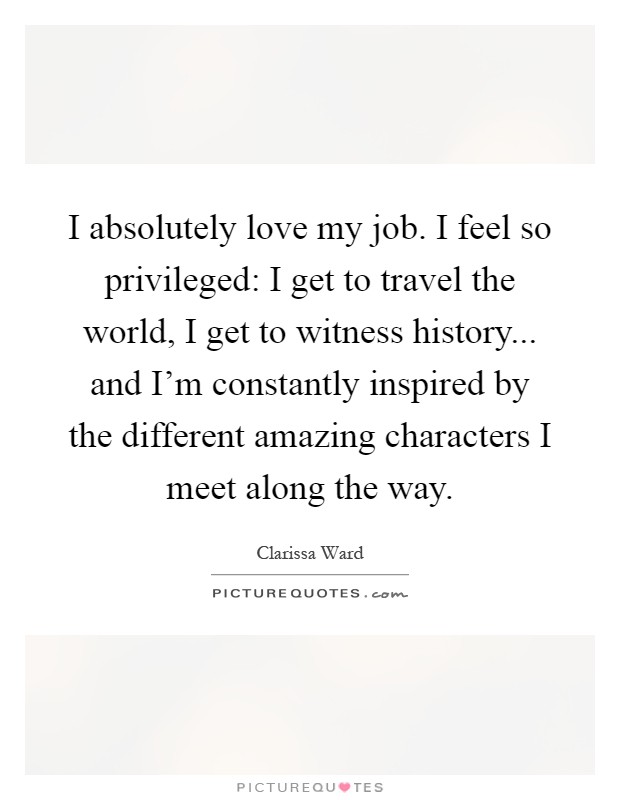 I absolutely love my job. I feel so privileged: I get to travel the world, I get to witness history... and I'm constantly inspired by the different amazing characters I meet along the way Picture Quote #1