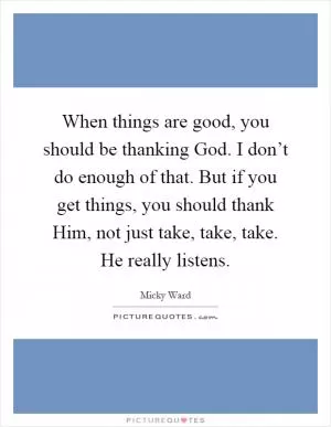 When things are good, you should be thanking God. I don’t do enough of that. But if you get things, you should thank Him, not just take, take, take. He really listens Picture Quote #1