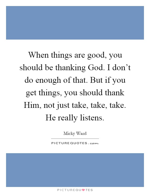 When things are good, you should be thanking God. I don't do enough of that. But if you get things, you should thank Him, not just take, take, take. He really listens Picture Quote #1