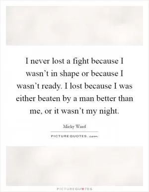 I never lost a fight because I wasn’t in shape or because I wasn’t ready. I lost because I was either beaten by a man better than me, or it wasn’t my night Picture Quote #1
