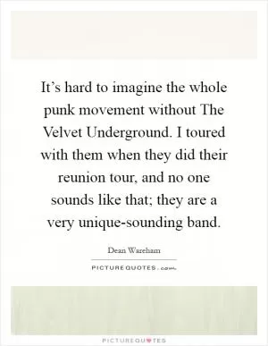 It’s hard to imagine the whole punk movement without The Velvet Underground. I toured with them when they did their reunion tour, and no one sounds like that; they are a very unique-sounding band Picture Quote #1