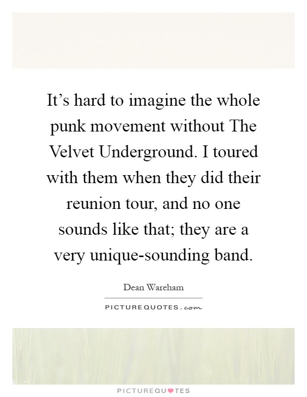 It's hard to imagine the whole punk movement without The Velvet Underground. I toured with them when they did their reunion tour, and no one sounds like that; they are a very unique-sounding band Picture Quote #1