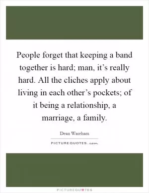 People forget that keeping a band together is hard; man, it’s really hard. All the cliches apply about living in each other’s pockets; of it being a relationship, a marriage, a family Picture Quote #1