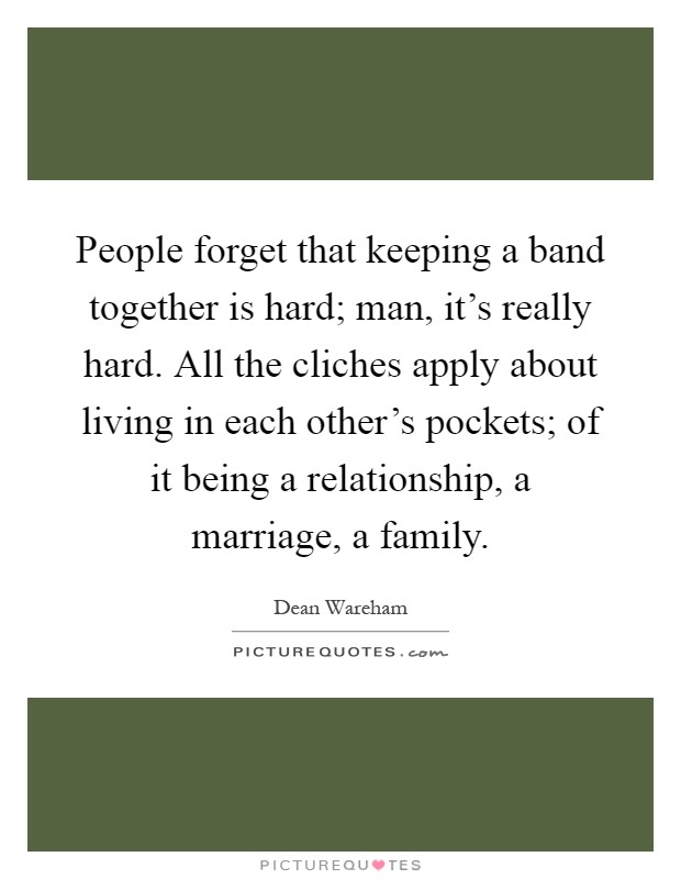 People forget that keeping a band together is hard; man, it's really hard. All the cliches apply about living in each other's pockets; of it being a relationship, a marriage, a family Picture Quote #1