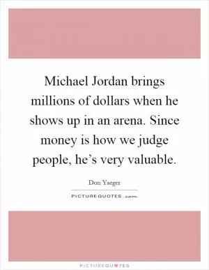 Michael Jordan brings millions of dollars when he shows up in an arena. Since money is how we judge people, he’s very valuable Picture Quote #1
