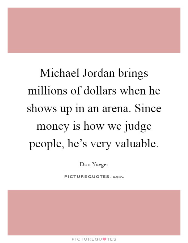 Michael Jordan brings millions of dollars when he shows up in an arena. Since money is how we judge people, he's very valuable Picture Quote #1
