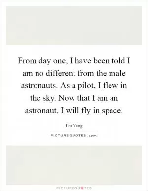 From day one, I have been told I am no different from the male astronauts. As a pilot, I flew in the sky. Now that I am an astronaut, I will fly in space Picture Quote #1