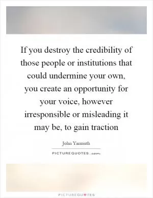 If you destroy the credibility of those people or institutions that could undermine your own, you create an opportunity for your voice, however irresponsible or misleading it may be, to gain traction Picture Quote #1