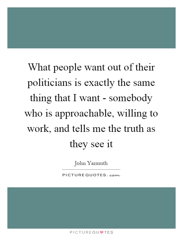 What people want out of their politicians is exactly the same thing that I want - somebody who is approachable, willing to work, and tells me the truth as they see it Picture Quote #1
