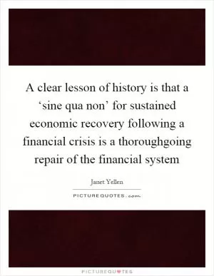 A clear lesson of history is that a ‘sine qua non’ for sustained economic recovery following a financial crisis is a thoroughgoing repair of the financial system Picture Quote #1