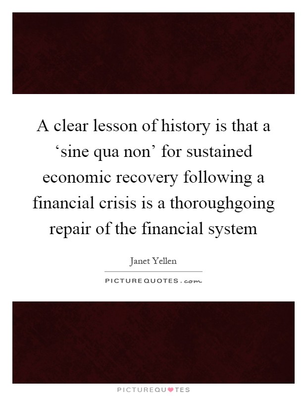 A clear lesson of history is that a ‘sine qua non' for sustained economic recovery following a financial crisis is a thoroughgoing repair of the financial system Picture Quote #1