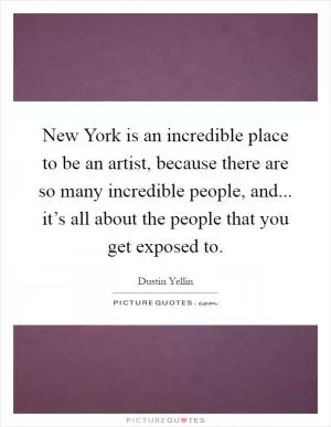 New York is an incredible place to be an artist, because there are so many incredible people, and... it’s all about the people that you get exposed to Picture Quote #1