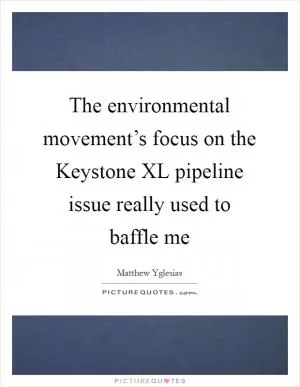 The environmental movement’s focus on the Keystone XL pipeline issue really used to baffle me Picture Quote #1