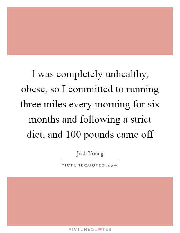 I was completely unhealthy, obese, so I committed to running three miles every morning for six months and following a strict diet, and 100 pounds came off Picture Quote #1