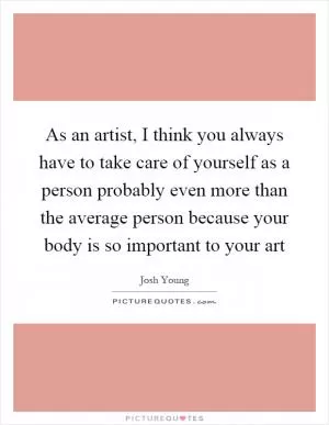 As an artist, I think you always have to take care of yourself as a person probably even more than the average person because your body is so important to your art Picture Quote #1
