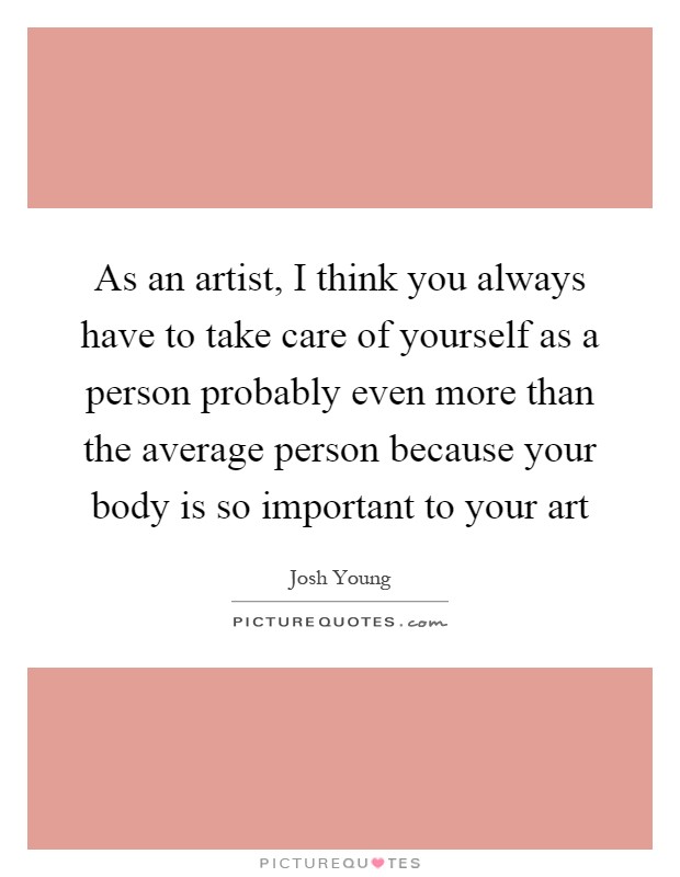 As an artist, I think you always have to take care of yourself as a person probably even more than the average person because your body is so important to your art Picture Quote #1