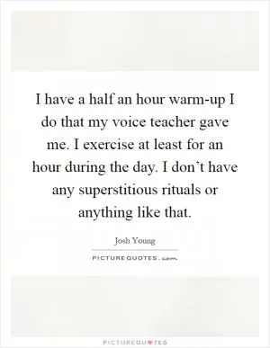 I have a half an hour warm-up I do that my voice teacher gave me. I exercise at least for an hour during the day. I don’t have any superstitious rituals or anything like that Picture Quote #1