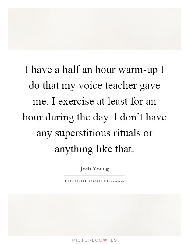 I have a half an hour warm-up I do that my voice teacher gave me. I exercise at least for an hour during the day. I don't have any superstitious rituals or anything like that Picture Quote #1