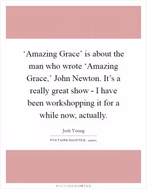 ‘Amazing Grace’ is about the man who wrote ‘Amazing Grace,’ John Newton. It’s a really great show - I have been workshopping it for a while now, actually Picture Quote #1