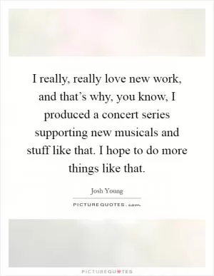 I really, really love new work, and that’s why, you know, I produced a concert series supporting new musicals and stuff like that. I hope to do more things like that Picture Quote #1