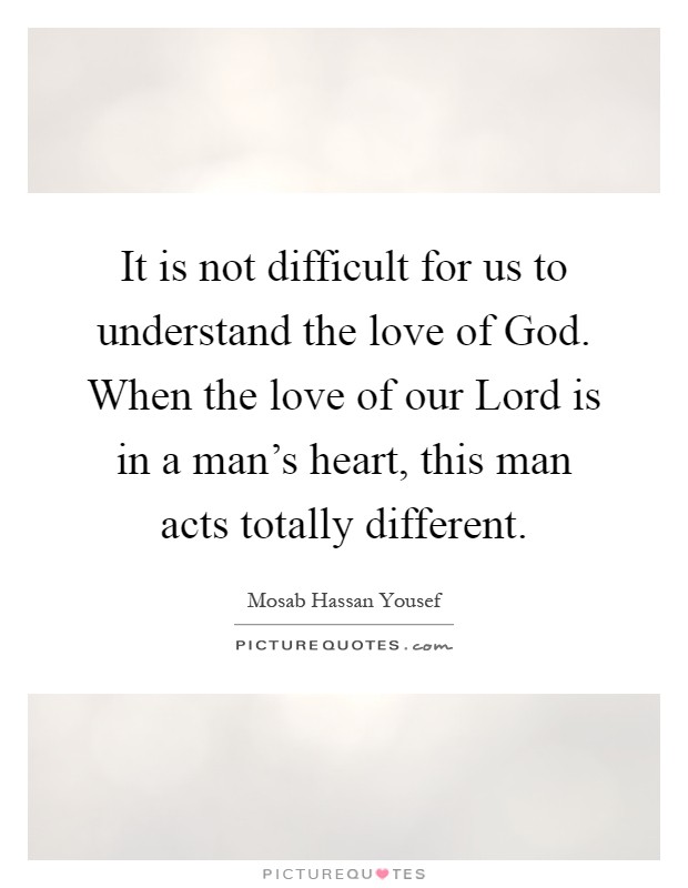 It is not difficult for us to understand the love of God. When the love of our Lord is in a man's heart, this man acts totally different Picture Quote #1
