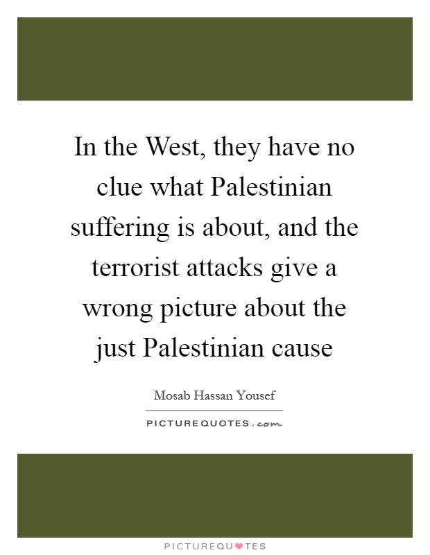 In the West, they have no clue what Palestinian suffering is about, and the terrorist attacks give a wrong picture about the just Palestinian cause Picture Quote #1