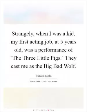 Strangely, when I was a kid, my first acting job, at 5 years old, was a performance of ‘The Three Little Pigs.’ They cast me as the Big Bad Wolf Picture Quote #1