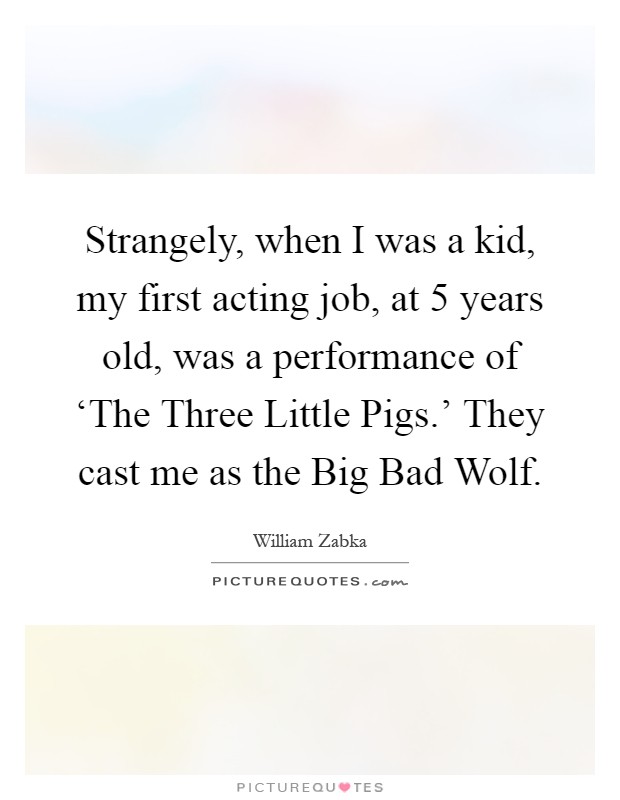 Strangely, when I was a kid, my first acting job, at 5 years old, was a performance of ‘The Three Little Pigs.' They cast me as the Big Bad Wolf Picture Quote #1
