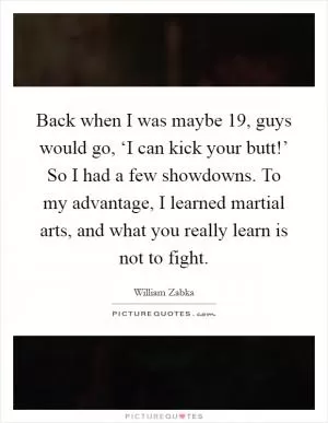 Back when I was maybe 19, guys would go, ‘I can kick your butt!’ So I had a few showdowns. To my advantage, I learned martial arts, and what you really learn is not to fight Picture Quote #1