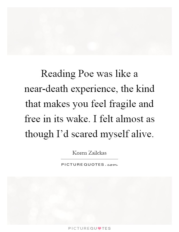 Reading Poe was like a near-death experience, the kind that makes you feel fragile and free in its wake. I felt almost as though I'd scared myself alive Picture Quote #1