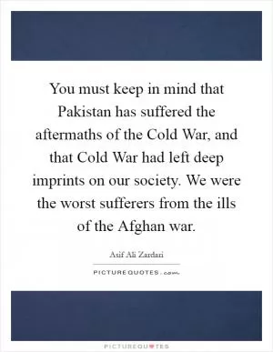 You must keep in mind that Pakistan has suffered the aftermaths of the Cold War, and that Cold War had left deep imprints on our society. We were the worst sufferers from the ills of the Afghan war Picture Quote #1