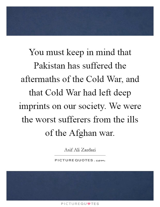 You must keep in mind that Pakistan has suffered the aftermaths of the Cold War, and that Cold War had left deep imprints on our society. We were the worst sufferers from the ills of the Afghan war Picture Quote #1